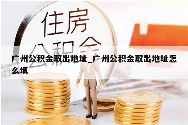 广州公积金取出地址_广州公积金取出地址怎么填
