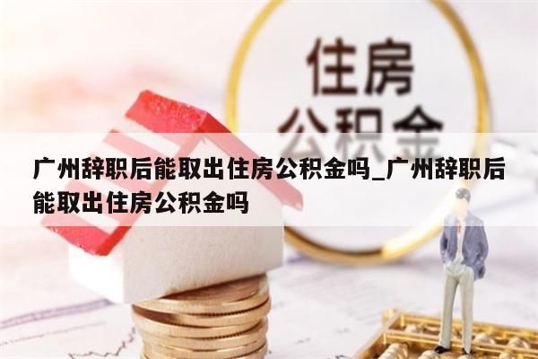 广州辞职后能取出住房公积金吗_广州辞职后能取出住房公积金吗