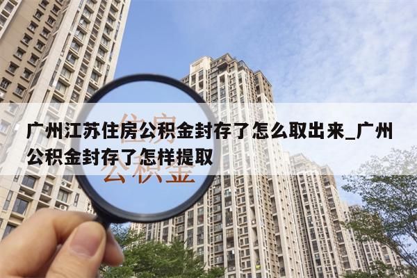 广州江苏住房公积金封存了怎么取出来_广州公积金封存了怎样提取